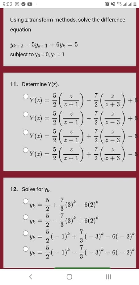 9:02 O
Using z-transform methods, solve the difference
equation
Yk +2 – 5yk+1 + 6yk = 5
subject to yo = 0, y1 = 1
11. Determine Y(z).
Y(2) =
+ 6
%3D
2
z + 1
2
z + 3
Y(2)
+ 6
3
-
Z - 1
Y(2)
7
+
6
-
3
Y(2)
2
%3D
z +1
2
z + 3
12. Solve for yk-
7
+3 (3)* – 6(2)*
Yk =
7
3(3)*.
+ 6(2)*
7
(– 1)* +(- 3)* – 6( – 2)*
7
-(-1)"-국(-3)t + 6(-2)시
Yk =
3
II
