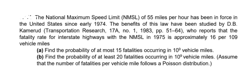 The National Maximum Speed Limit (NMSL) of 55 miles per hour has been in force in
the United States since early 1974. The benefits of this law have been studied by D.B.
Kamerud (Transportation Research, 17A, no. 1, 1983, pp. 51-64), who reports that the
fatality rate for interstate highways with the NMSL in 1975 is approximately 16 per 109
vehicle miles
(a) Find the probability of at most 15 fatalities occurring in 10° vehicle miles.
(b) Find the probability of at least 20 fatalities occurring in 10° vehicle miles. (Assume
that the number of fatalities per vehicle mile follows a Poisson distribution.)
