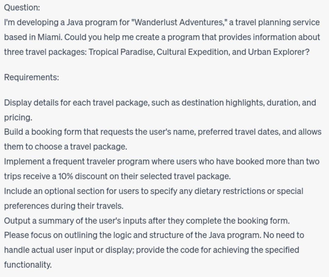 Question:
I'm developing a Java program for "Wanderlust Adventures," a travel planning service
based in Miami. Could you help me create a program that provides information about
three travel packages: Tropical Paradise, Cultural Expedition, and Urban Explorer?
Requirements:
Display details for each travel package, such as destination highlights, duration, and
pricing.
Build a booking form that requests the user's name, preferred travel dates, and allows
them to choose a travel package.
Implement a frequent traveler program where users who have booked more than two
trips receive a 10% discount on their selected travel package.
Include an optional section for users to specify any dietary restrictions or special
preferences during their travels.
Output a summary of the user's inputs after they complete the booking form.
Please focus on outlining the logic and structure of the Java program. No need to
handle actual user input or display; provide the code for achieving the specified
functionality.