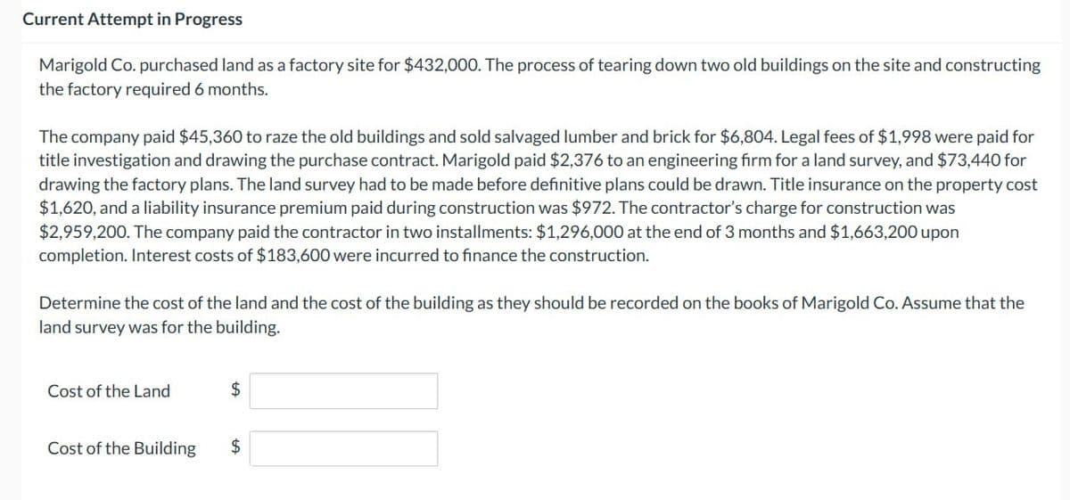Current Attempt in Progress
Marigold Co. purchased land as a factory site for $432,000. The process of tearing down two old buildings on the site and constructing
the factory required 6 months.
The company paid $45,360 to raze the old buildings and sold salvaged lumber and brick for $6,804. Legal fees of $1,998 were paid for
title investigation and drawing the purchase contract. Marigold paid $2,376 to an engineering firm for a land survey, and $73,440 for
drawing the factory plans. The land survey had to be made before definitive plans could be drawn. Title insurance on the property cost
$1,620, and a liability insurance premium paid during construction was $972. The contractor's charge for construction was
$2,959,200. The company paid the contractor in two installments: $1,296,000 at the end of 3 months and $1,663,200 upon
completion. Interest costs of $183,600 were incurred to finance the construction.
Determine the cost of the land and the cost of the building as they should be recorded on the books of Marigold Co. Assume that the
land survey was for the building.
Cost of the Land
Cost of the Building
$
$