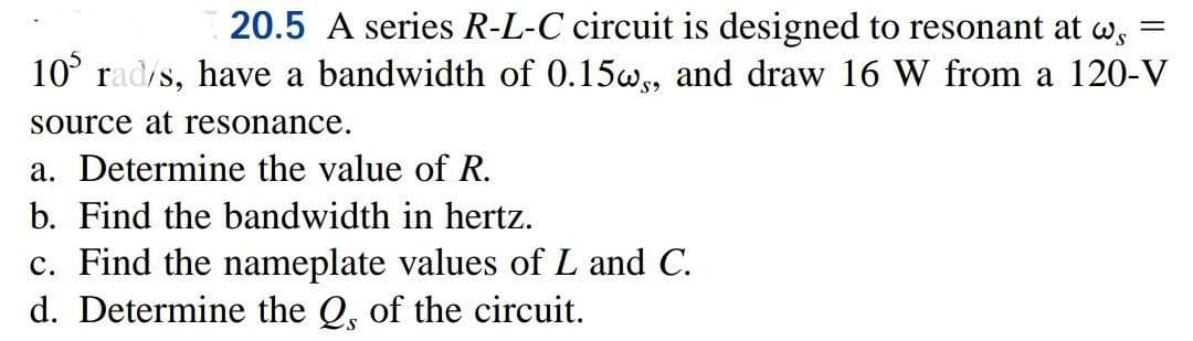 20.5 A series R-L-C circuit is designed to resonant at w
105 rad/s, have a bandwidth of 0.15w, and draw 16 W from a 120-V
source at resonance.
a. Determine the value of R.
b. Find the bandwidth in hertz.
c. Find the nameplate values of L and C.
d. Determine the Q, of the circuit.
=