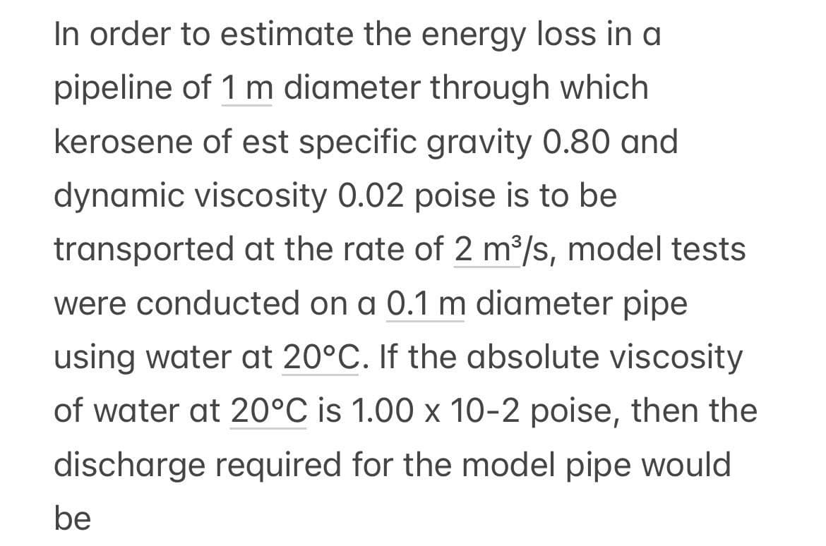 In order to estimate the energy loss in a
pipeline of 1 m diameter through which
kerosene of est specific gravity 0.80 and
dynamic viscosity 0.02 poise is to be
transported at the rate of 2 m³/s, model tests
were conducted on a 0.1 m diameter pipe
using water at 20°C. If the absolute viscosity
of water at 20°C is 1.00 x 10-2 poise, then the
discharge required for the model pipe would
be