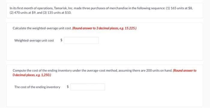 In its first month of operations, Tamarisk, Inc. made three purchases of merchandise in the following sequence: (1) 165 units at $8,
(2) 470 units at $9, and (3) 135 units at $10.
Calculate the weighted average unit cost. (Round answer to 3 decimal places, e.g. 15.225.)
Weighted average unit cost $
Compute the cost of the ending inventory under the average-cost method, assuming there are 200 units on hand. (Round answer to
O decimal places, eg. 1,250.)
The cost of the ending inventory $