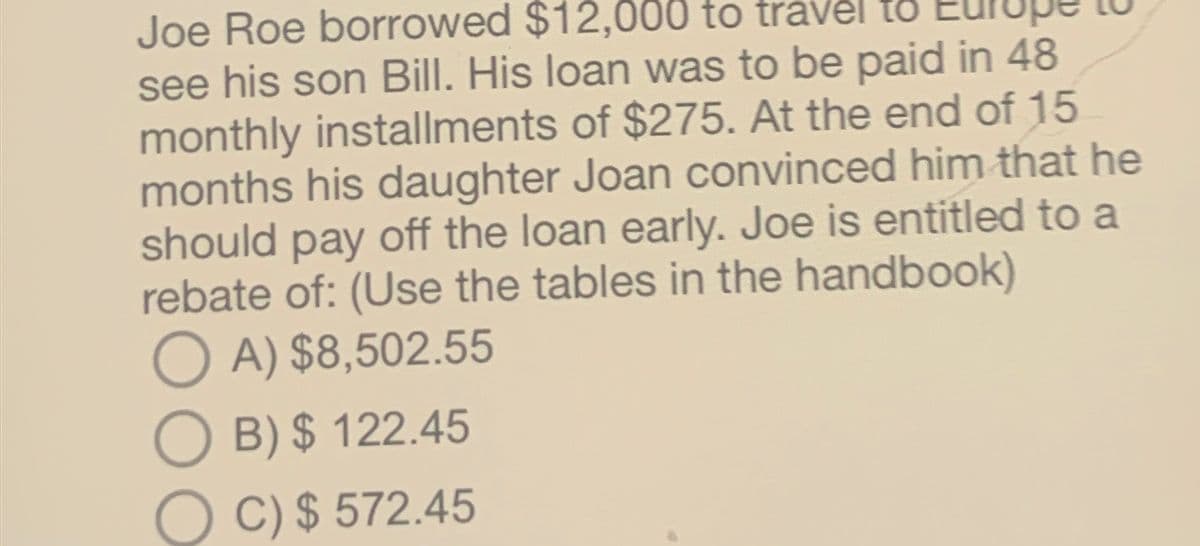 Joe Roe borrowed $12,000 to travel to
a
see his son Bill. His loan was to be paid in 48
monthly installments of $275. At the end of 15
months his daughter Joan convinced him that he
should pay off the loan early. Joe is entitled to a
rebate of: (Use the tables in the handbook)
A) $8,502.55
B) $ 122.45
C) $ 572.45