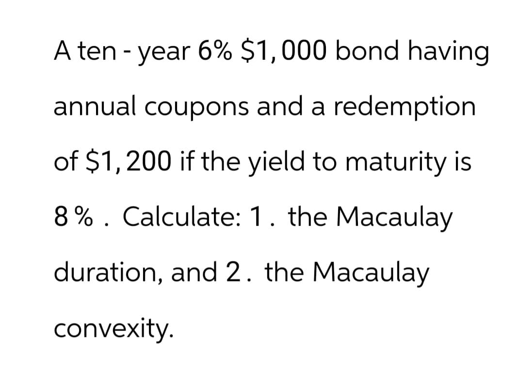 A ten-year 6% $1,000 bond having
annual coupons and a redemption
of $1,200 if the yield to maturity is
8% Calculate: 1. the Macaulay
•
duration, and 2. the Macaulay
convexity.