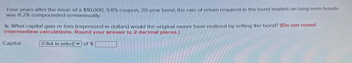 Four years after the issue of a $10,000, 9.8% coupon, 20-year bond, the rate of return required in the bond market on long-term bonds
was 8.2% compounded semiannually.
b. What capital gain or loss (expressed in dollars) would the original owner have realized by selling the bond? (Do not round
intermediate calculations. Round your answer to 2 decimal places.)
Capital
(Click to select) of $