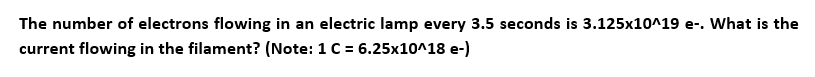 The number of electrons flowing in an electric lamp every 3.5 seconds is 3.125x10^19 e-. What is the
current flowing in the filament? (Note: 1 C = 6.25x10^18 e-)
