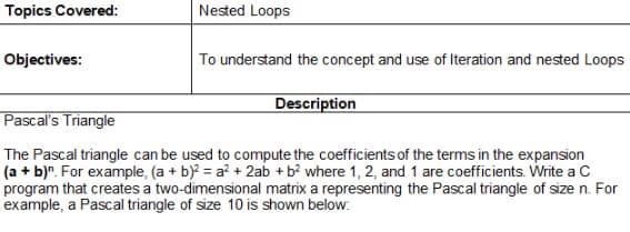 Topics Covered:
Nested Loops
Objectives:
To understand the concept and use of Iteration and nested Loops
Description
Pascal's Triangle
The Pascal triangle can be used to compute the coefficients of the terms in the expansion
(a + b)n. For example, (a + b)2 = a² + 2ab + b² where 1, 2, and 1 are coefficients. Write a C
program that creates a two-dimensional matrix a representing the Pascal triangle of size n. For
example, a Pascal triangle of size 10 is shown below: