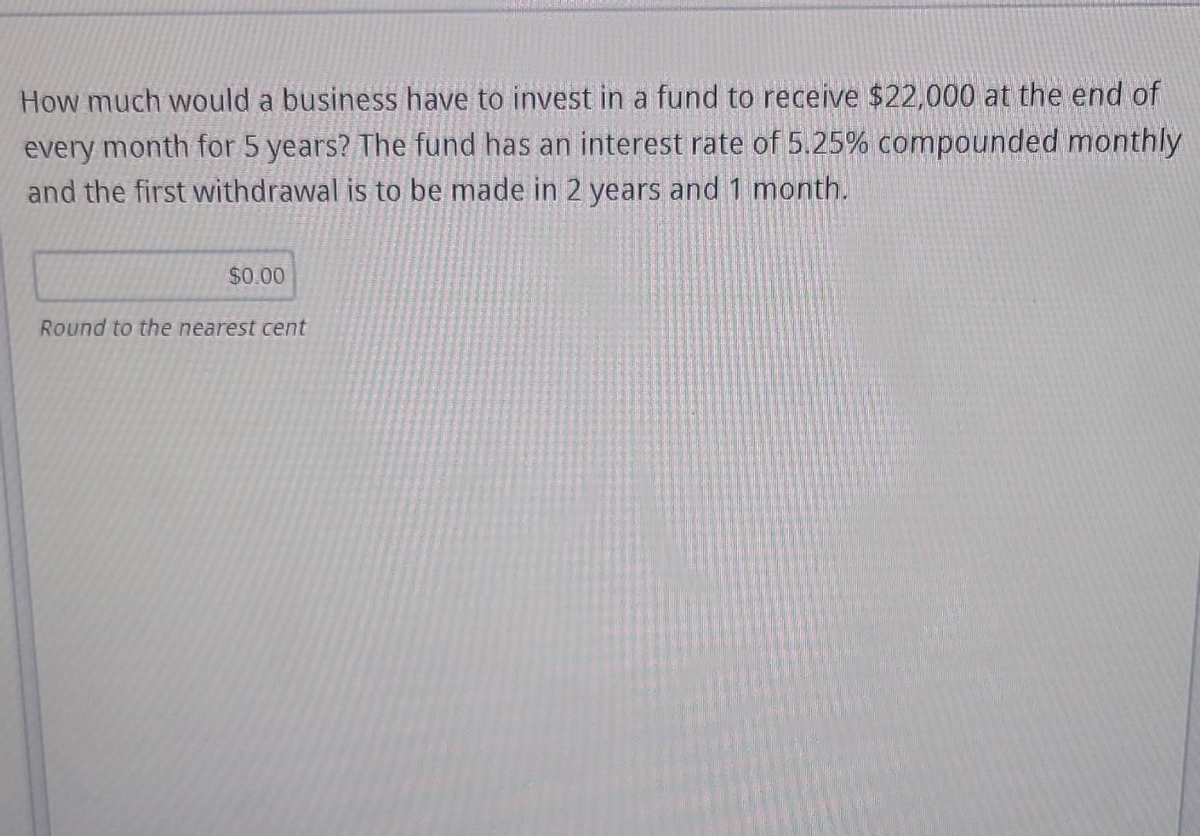 How much would a business have to invest in a fund to receive $22,000 at the end of
every month for 5 years? The fund has an interest rate of 5.25% compounded monthly
and the first withdrawal is to be made in 2 years and 1 month.
$0.00
Round to the nearest cent