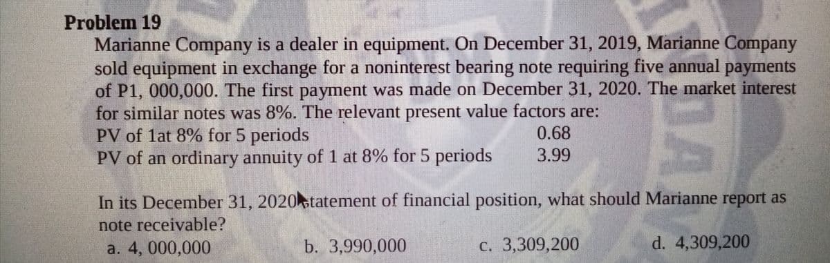 Problem 19
Marianne Company is a dealer in equipment. On December 31, 2019, Marianne Company
sold equipment in exchange for a noninterest bearing note requiring five annual payments
of P1, 000,000. The first payment was made on December 31, 2020. The market interest
for similar notes was 8%. The relevant present value factors are:
PV of lat 8% for 5 periods
PV of an ordinary annuity of 1 at 8% for 5 periods
0.68
3.99
In its December 31, 2020statement of financial position, what should Marianne report as
note receivable?
а. 4, 000,000
b. 3,990,000
с. 3,309,200
d. 4,309,200

