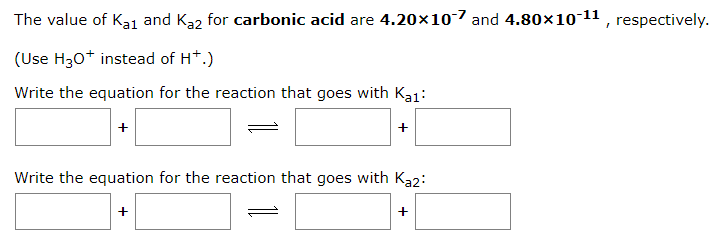 The value of Kai and Ka2 for carbonic acid are 4.20×10-7 and 4.80×10-¹¹, respectively.
(Use H3O+ instead of H+.)
Write the equation for the reaction that goes with Ka1:
+
Write the equation for the reaction that goes with Ka2:
+
+