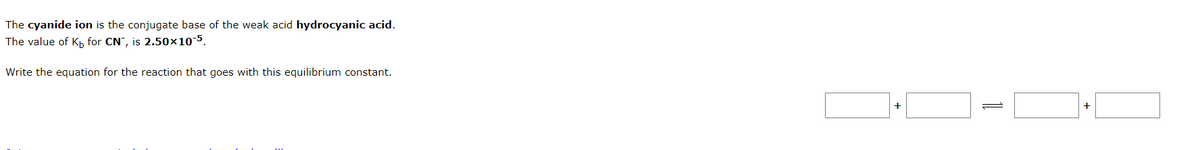 The cyanide ion is the conjugate base of the weak acid hydrocyanic acid.
The value of K₁ for CN, is 2.50×10-5.
Write the equation for the reaction that goes with this equilibrium constant.
+
+