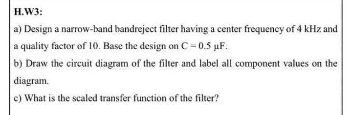 H.W3:
a) Design a narrow-band bandreject filter having a center frequency of 4 kHz and
a quality factor of 10. Base the design on C = 0.5 puF.
b) Draw the eircuit diagram of the filter and label all component values on the
diagram.
c) What is the scaled transfer function of the filter?
