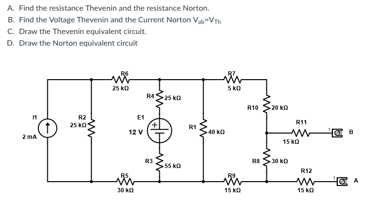 A. Find the resistance Thevenin and the resistance Norton.
B. Find the Voltage Thevenin and the Current Norton Vab=VTh
C. Draw the Thevenin equivalent circuit.
D. Draw the Norton equivalent circuit
R6
R7
25 kQ
5 kQ
R4
25kQ
R10
20 kQ
11
R2
E1
R11
25 kQ
R1
12 V
40 kQ
2 mA
15 kQ
R3
R8
30 kQ
55 kQ
R12
R5
R9
30 kQ
15 kQ
15 kQ
