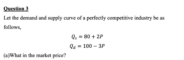 Question 3
Let the demand and supply curve of a perfectly competitive industry be as
follows,
(a)What in the market price?
Qs = 80 + 2P
Qa = 100 - 3P