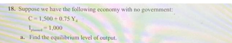 18. Suppose we have the following economy with no government:
C=1,500+0.75 Y
planned 1,000
a. Find the equilibrium level of output.
=