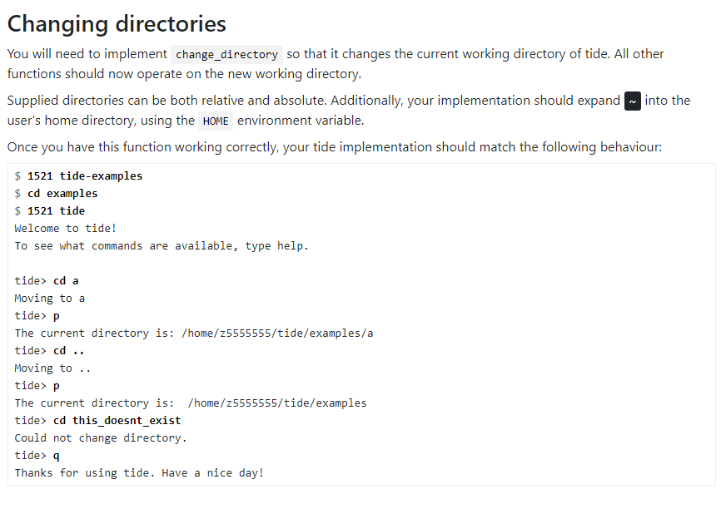 Changing directories
You will need to implement change directory so that it changes the current working directory of tide. All other
functions should now operate on the new working directory.
Supplied directories can be both relative and absolute. Additionally, your implementation should expand~ into the
user's home directory, using the HOME environment variable.
Once you have this function working correctly, your tide implementation should match the following behaviour:
$ 1521 tide-examples
$ cd examples
$ 1521 tide
Welcome to tide!
To see what commands are available, type help.
tide> cd a
Moving to a
tide> p
The current directory is: /home/z5555555/tide/examples/a
tide> cd ..
Moving to ..
tide> p
The current directory is: /home/z5555555/tide/examples
tide> cd this doesnt_exist
Could not change directory.
tide> q
Thanks for using tide. Have a nice day!