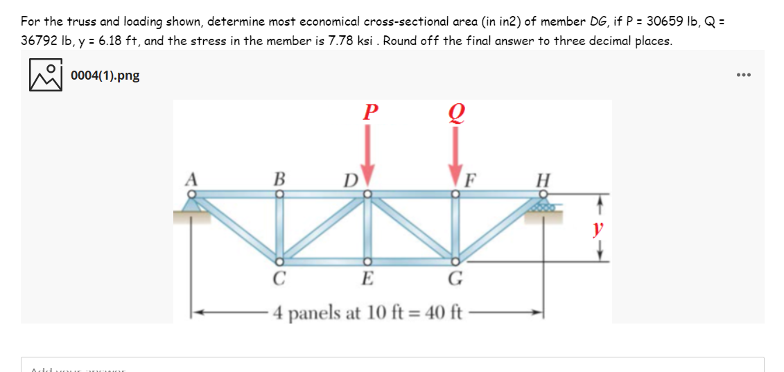 For the truss and loading shown, determine most economical cross-sectional area (in in2) of member DG, if P = 30659 Ib, Q =
36792 Ib, y = 6.18 ft, and the stress in the member is 7.78 ksi . Round off the final answer to three decimal places.
0004(1).png
В
H
E
G
- 4 panels at 10 ft = 40 ft
Add
