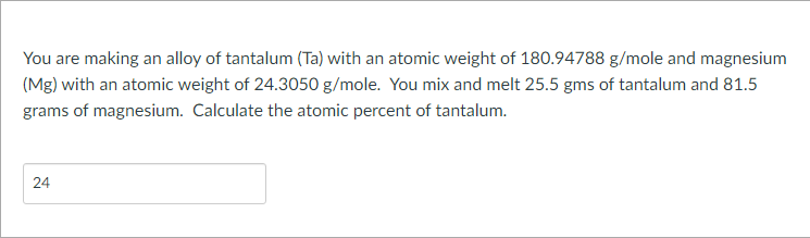 You are making an alloy of tantalum (Ta) with an atomic weight of 180.94788 g/mole and magnesium
(Mg) with an atomic weight of 24.3050 g/mole. You mix and melt 25.5 gms of tantalum and 81.5
grams of magnesium. Calculate the atomic percent of tantalum.
24
