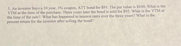 3. An investor buys a 10 year, 3% coupon, ATT bond for $93. The par value is $100. What is the
YTM at the time of the purchase. Three years later the bond is sold for $95. What is the YTM at
the time of the sale?. What has happened to interest rates over the three years? What is the
percent return for the investor after selling the bond?