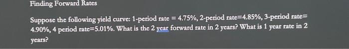 Finding Forward Rates
Suppose the following yield curve: 1-period rate = 4.75%, 2-period rate=4.85%, 3-period rate=
4.90%, 4 period rate=5.01%. What is the 2 year forward rate in 2 years? What is 1 year rate in 2
years?