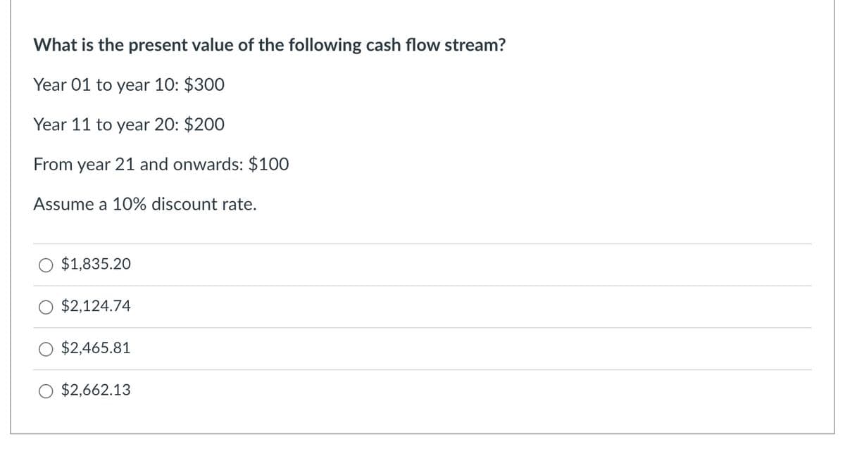What is the present value of the following cash flow stream?
Year 01 to year 10: $300
Year 11 to year 20: $200
From year 21 and onwards: $100
Assume a 10% discount rate.
$1,835.20
$2,124.74
$2,465.81
$2,662.13