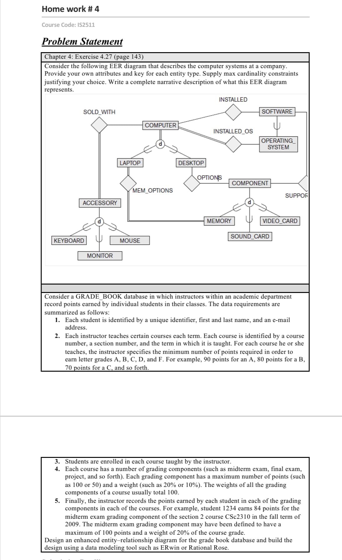 Home work # 4
Course Code: IS2511
Problem Statement
Chapter 4: Exercise 4.27 (page 143)
Consider the following EER diagram that describes the computer systems at a company.
Provide your own attributes and key for each entity type. Supply max cardinality constraints
justifying your choice. Write a complete narrative description of what this EER diagram
represents.
INSTALLED
SOLD_WITH
SOFTWARE
COMPUTER
INSTALLED_OS
OPERATING
SYSTEM
LAPTOP
DESKTOP
OPTIONS
COMPONENT
МЕM_OРTIONS
SUPPOR
ACCESSORY
MEMORY
VIDEO_CARD
SOUND_CARD
KEYBOARD
MOUSE
MONITOR
Consider a GRADE_BOOK database in which instructors within an academic department
record points earned by individual students in their classes. The data requirements are
summarized as follows:
1. Each student is identified by a unique identifier, first and last name, and an e-mail
address.
2. Each instructor teaches certain courses each term. Each course is identified by a course
number, a section number, and the term in which it is taught. For each course he or she
teaches, the instructor specifies the minimum number of points required in order to
earn letter grades A, B, C, D, and F. For example, 90 points for an A, 80 points for a B,
70 points for a C, and so forth.
3. Students are enrolled in each course taught by the instructor.
4. Each course has a number of grading components (such as midterm exam, final exam,
project, and so forth). Each grading component has a maximum number of points (such
as 100 or 50) and a weight (such as 20% or 10%). The weights of all the grading
components of a course usually total 100.
5. Finally, the instructor records the points earned by each student in each of the grading
components in each of the courses. For example, student 1234 earns 84 points for the
midterm exam grading component of the section 2 course CSC2310 in the fall term of
2009. The midterm exam grading component may have been defined to have a
maximum of 100 points and a weight of 20% of the course grade.
Design an enhanced entity-relationship diagram for the grade book database and build the
design using a data modeling tool such as ERwin or Rational Rose.
