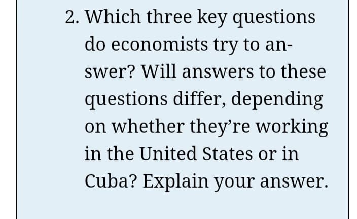 2. Which three key questions
do economists try to an-
swer? Will answers to these
questions differ, depending
on whether they're working
in the United States or in
Cuba? Explain your answer.