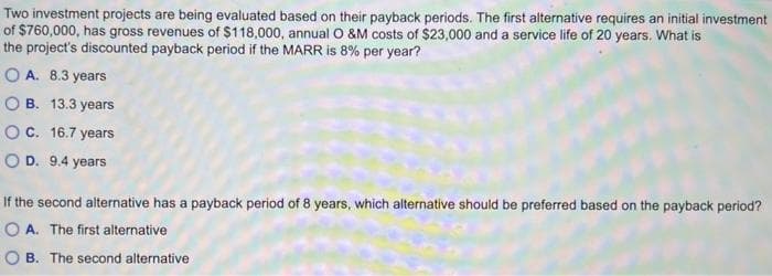 Two investment projects are being evaluated based on their payback periods. The first alternative requires an initial investment
of $760,000, has gross revenues of $118,000, annual O &M costs of $23,000 and a service life of 20 years. What is
the project's discounted payback period if the MARR is 8% per year?
OA. 8.3 years
OB. 13.3 years
O C. 16.7 years
OD. 9.4 years
If the second alternative has a payback period of 8 years, which alternative should be preferred based on the payback period?
OA. The first alternative
OB. The second alternative