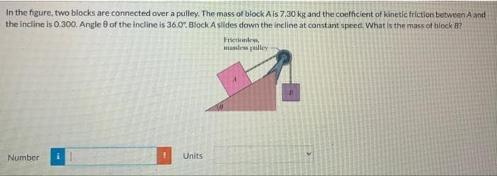 In the figure, two blocks are connected over a pulley. The mass of block A is 7.30 kg and the coefficient of kinetic friction between A and
the incline is 0.300. Angle 8 of the incline is 36.0°. Block A slides down the incline at constant speed. What is the mass of black B?
Number
Units
Frictionless,
massless pulley