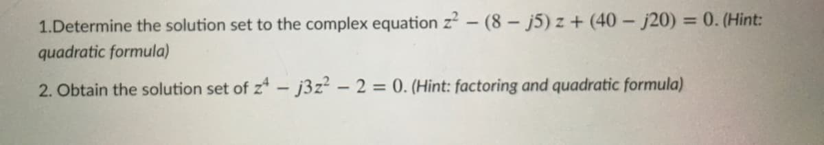 1.Determine the solution set to the complex equation z – (8- j5) z + (40 - j20) = 0. (Hint:
quadratic formula)
%3D
2. Obtain the solution set of z* - j3z? - 2 = 0. (Hint: factoring and quadratic formula)
