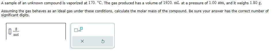 A sample of an unknown compound is vaporized at 170. °C. The gas produced has a volume of 1920. mL at a pressure of 1.00 atm, and it weighs 1.80 g.
Assuming the gas behaves as an ideal gas under these conditions, calculate the molar mass of the compound. Be sure your answer has the correct number of
significant digits.
mol
10