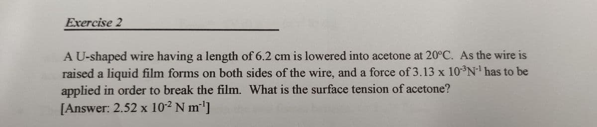 Exercise 2
A U-shaped wire having a length of 6.2 cm is lowered into acetone at 20°C. As the wire is
raised a liquid film forms on both sides of the wire, and a force of 3.13 x 10-³N-¹ has to be
applied in order to break the film. What is the surface tension of acetone?
[Answer: 2.52 x 10-2 N m²¹]