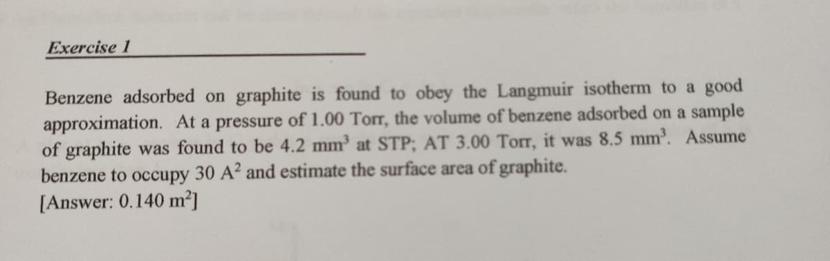 Exercise 1
Benzene adsorbed on graphite is found to obey the Langmuir isotherm to a good
approximation. At a pressure of 1.00 Torr, the volume of benzene adsorbed on a sample
of graphite was found to be 4.2 mm³ at STP; AT 3.00 Torr, it was 8.5 mm³. Assume
benzene to occupy 30 A2 and estimate the surface area of graphite.
[Answer: 0.140 m²]
