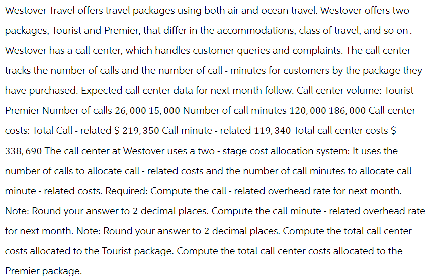 Westover Travel offers travel packages using both air and ocean travel. Westover offers two
packages, Tourist and Premier, that differ in the accommodations, class of travel, and so on.
Westover has a call center, which handles customer queries and complaints. The call center
tracks the number of calls and the number of call - minutes for customers by the package they
have purchased. Expected call center data for next month follow. Call center volume: Tourist
Premier Number of calls 26,000 15,000 Number of call minutes 120,000 186, 000 Call center
costs: Total Call - related $ 219, 350 Call minute - related 119,340 Total call center costs $
338,690 The call center at Westover uses a two-stage cost allocation system: It uses the
number of calls to allocate call - related costs and the number of call minutes to allocate call
minute - related costs. Required: Compute the call - related overhead rate for next month.
Note: Round your answer to 2 decimal places. Compute the call minute - related overhead rate
for next month. Note: Round your answer to 2 decimal places. Compute the total call center
costs allocated to the Tourist package. Compute the total call center costs allocated to the
Premier package.