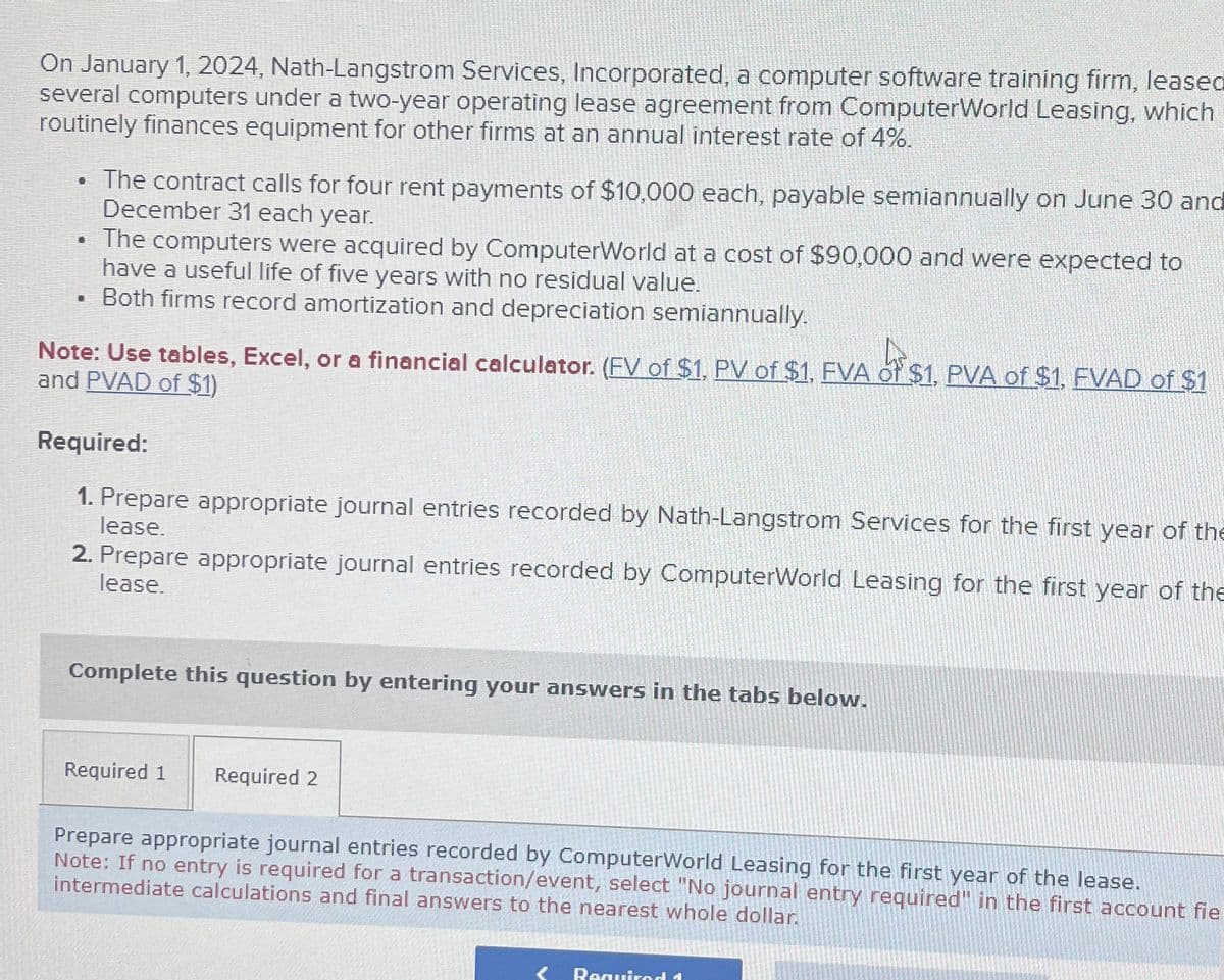 On January 1, 2024, Nath-Langstrom Services, Incorporated, a computer software training firm, leased
several computers under a two-year operating lease agreement from ComputerWorld Leasing, which
routinely finances equipment for other firms at an annual interest rate of 4%.
The contract calls for four rent payments of $10,000 each, payable semiannually on June 30 and
December 31 each year.
• The computers were acquired by ComputerWorld at a cost of $90,000 and were expected to
have a useful life of five years with no residual value.
. Both firms record amortization and depreciation semiannually.
4
Note: Use tables, Excel, or a financial calculator. (FV of $1, PV of $1, EVA of $1, PVA of $1, FVAD of $1
and PVAD of $1)
Required:
1. Prepare appropriate journal entries recorded by Nath-Langstrom Services for the first year of the
lease.
2. Prepare appropriate journal entries recorded by ComputerWorld Leasing for the first year of the
lease.
Complete this question by entering your answers in the tabs below.
Required 1 Required 2
Prepare appropriate journal entries recorded by ComputerWorld Leasing for the first year of the lease.
Note: If no entry is required for a transaction/event, select "No journal entry required" in the first account fie
intermediate calculations and final answers to the nearest whole dollar.
Required 1