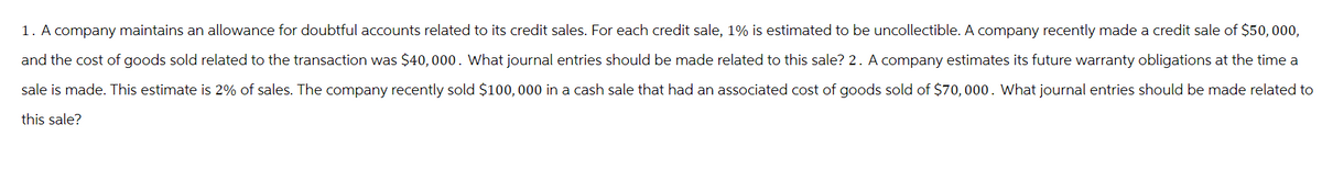 1. A company maintains an allowance for doubtful accounts related to its credit sales. For each credit sale, 1% is estimated to be uncollectible. A company recently made a credit sale of $50,000,
and the cost of goods sold related to the transaction was $40,000. What journal entries should be made related to this sale? 2. A company estimates its future warranty obligations at the time a
sale is made. This estimate is 2% of sales. The company recently sold $100,000 in a cash sale that had an associated cost of goods sold of $70,000. What journal entries should be made related to
this sale?