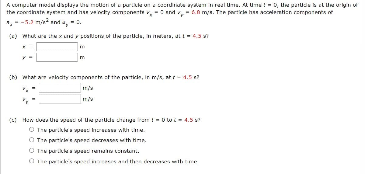 A computer model displays the motion of a particle on a coordinate system in real time. At time t = 0, the particle is at the origin of
the coordinate system and has velocity components vx = 0 and vy = 6.8 m/s. The particle has acceleration components of
ax = -5.2 m/s² and ay = 0.
(a) What are the x and y positions of the particle, in meters, at t = 4.5 s?
X =
y =
m
=
m
(b) What are velocity components of the particle, in m/s, at t = 4.5 s?
Vx
m/s
m/s
(c) How does the speed of the particle change from t = 0 to t = 4.5 s?
O The particle's speed increases with time.
O The particle's speed decreases with time.
O The particle's speed remains constant.
O The particle's speed increases and then decreases with time.