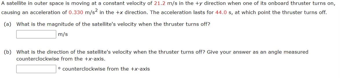 A satellite in outer space is moving at a constant velocity of 21.2 m/s in the +y direction when one of its onboard thruster turns on,
causing an acceleration of 0.330 m/s² in the +x direction. The acceleration lasts for 44.0 s, at which point the thruster turns off.
(a) What is the magnitude of the satellite's velocity when the thruster turns off?
m/s
(b) What is the direction of the satellite's velocity when the thruster turns off? Give your answer as an angle measured
counterclockwise from the +x-axis.
° counterclockwise from the +x-axis