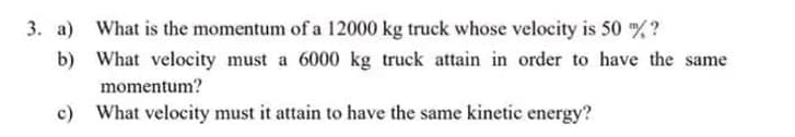 What is the momentum of a 12000 kg truck whose velocity is 50 m/?
What velocity must a 6000 kg truck attain in order to have the same
momentum?
c)
What velocity must it attain to have the same kinetic energy?
3. a)
b)