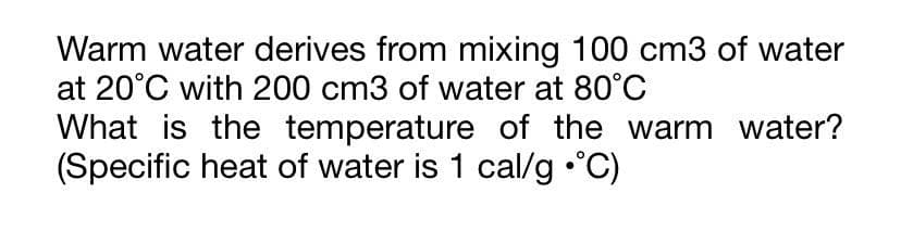 Warm water derives from mixing 100 cm3 of water
at 20°C with 200 cm3 of water at 80°C
What is the temperature of the warm water?
(Specific heat of water is 1 cal/g •°C)