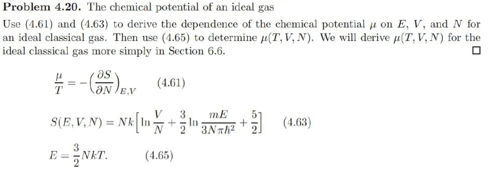 Problem 4.20. The chemical potential of an ideal gas
Use (4.61) and (4.63) to derive the dependence of the chemical potential on E, V, and N for
an ideal classical gas. Then use (4.65) to determine (T, V, N). We will derive (T, V, N) for the
ideal classical gas more simply in Section 6.6.
☐
as
=-(35) EV (4.61)
ON/E,V
V 3
S(E, V, N): = Nk| In + In
E = NKT.
mE
N23Nπh²
(4.65)
5
+
(4.63)