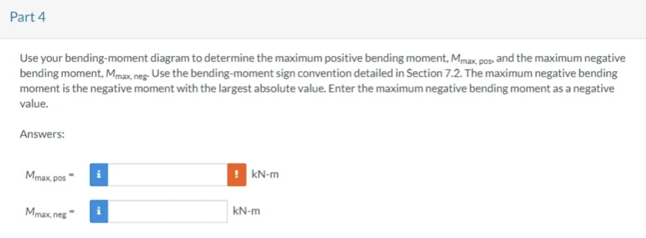 Part 4
Use your bending-moment diagram to determine the maximum positive bending moment, Mmax, pos, and the maximum negative
bending moment, Mmax, neg. Use the bending-moment sign convention detailed in Section 7.2. The maximum negative bending
moment is the negative moment with the largest absolute value. Enter the maximum negative bending moment as a negative
value.
Answers:
Mmax, pos
Mmax, neg
kN-m
kN-m