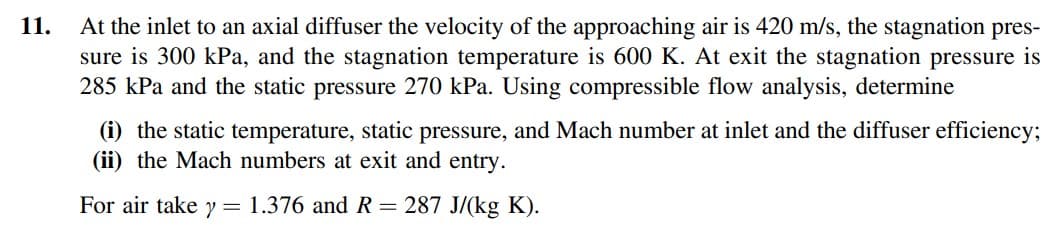 11.
At the inlet to an axial diffuser the velocity of the approaching air is 420 m/s, the stagnation pres-
sure is 300 kPa, and the stagnation temperature is 600 K. At exit the stagnation pressure is
285 kPa and the static pressure 270 kPa. Using compressible flow analysis, determine
(i) the static temperature, static pressure, and Mach number at inlet and the diffuser efficiency;
(ii) the Mach numbers at exit and entry.
For air take y = 1.376 and R = 287 J/(kg K).