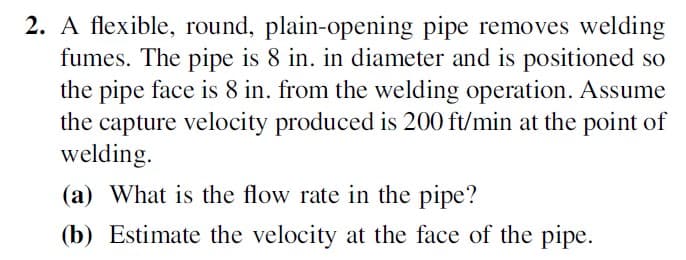 2. A flexible, round, plain-opening pipe removes welding
fumes. The pipe is 8 in. in diameter and is positioned so
the pipe face is 8 in. from the welding operation. Assume
the capture velocity produced is 200 ft/min at the point of
welding.
(a) What is the flow rate in the pipe?
(b) Estimate the velocity at the face of the pipe.
