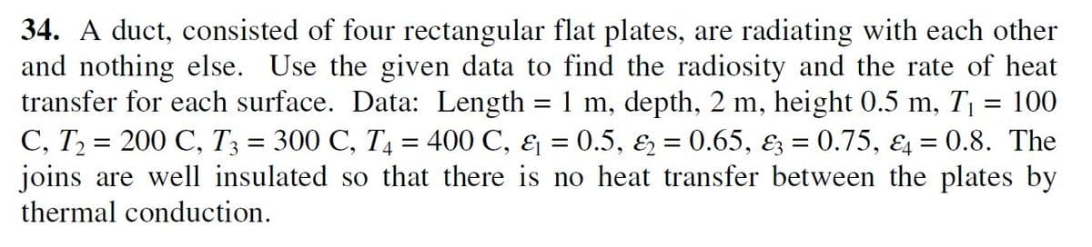 34. A duct, consisted of four rectangular flat plates, are radiating with each other
and nothing else. Use the given data to find the radiosity and the rate of heat
transfer for each surface. Data: Length = 1 m, depth, 2 m, height 0.5 m, T, = 100
C, T2 = 200 C, T3 = 300 C, T = 400 C, & = 0.5, & = 0.65, Ez = 0.75, E4 = 0.8. The
joins are well insulated so that there is no heat transfer between the plates by
thermal conduction.
