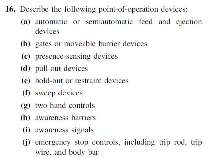 16. Describe the following point-of-operation devices:
(a) automatic or semiautomatic feed and ejection
devices
(b) gates or moveable barrier devices
(c) presence-sensing devices
(d) pull-out devices
(e) hold-out or restraint devices
(f) sweep devices
(g) two-hand controls
(h) awareness barriers
(i) awareness signals
(j) emergency stop controls, including trip rod, trip
wire, and body bar
