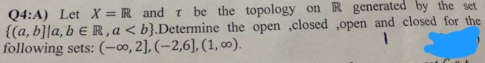 Q4:A) Let X = R and T be the topology on R generated by the set
{(a, b]la, b e R, a <b}.Determine the open ,closed ,open and closed for the
following sets: (-∞, 2], (-2,6], (1, 00).