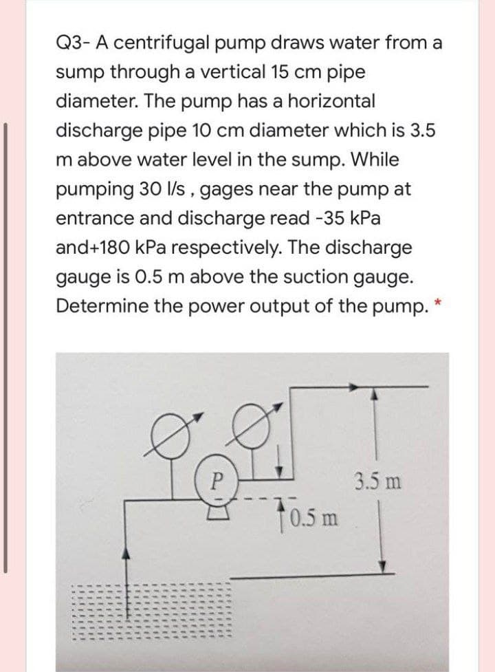 Q3- A centrifugal pump draws water from a
sump through a vertical 15 cm pipe
diameter. The pump has a horizontal
discharge pipe 10 cm diameter which is 3.5
m above water level in the sump. While
pumping 30 l/s, gages near the pump at
entrance and discharge read -35 kPa
and+180 kPa respectively. The discharge
gauge is 0.5 m above the suction gauge.
Determine the power output of the pump. *
P
10.5 m
3.5 m