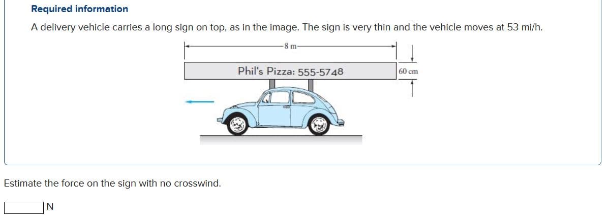 Required information
A delivery vehicle carries a long sign on top, as in the image. The sign is very thin and the vehicle moves at 53 mi/h.
-8 m
Phil's Pizza: 555-5748
60 cm
Estimate the force on the sign with no crosswind.
N
